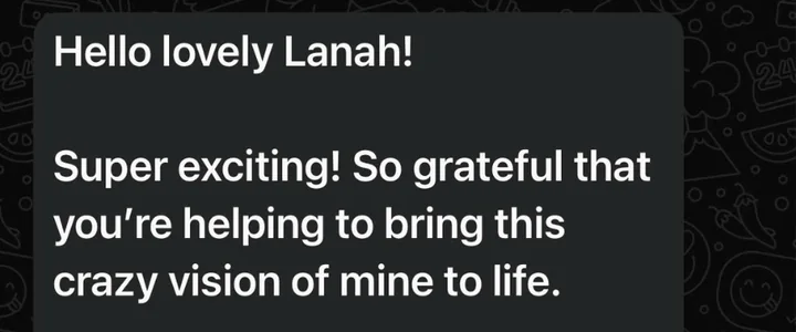 Client message: Hello lovely Lanah! Super exciting! So grateful that you're helping to bring this crazy vision of mine to life.