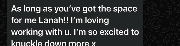 Client message: As long as you've got the space for me Lanah! I'm loving working with you.